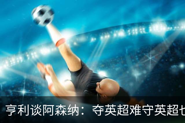 亨利谈阿森纳：夺英超难守英超也难；闯入欧冠决赛已经值得肯定
